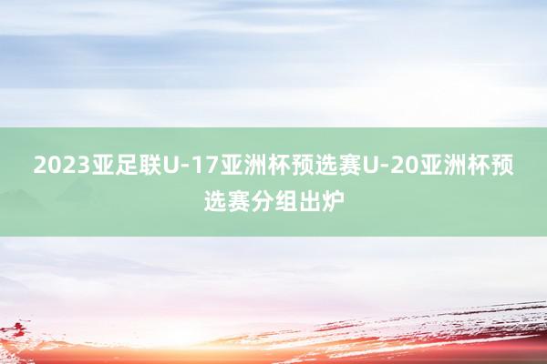 2023亚足联U-17亚洲杯预选赛U-20亚洲杯预选赛分组出炉